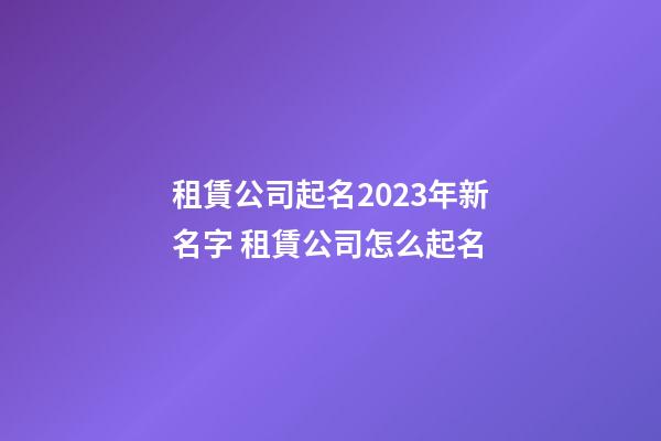 租賃公司起名2023年新名字 租賃公司怎么起名-第1張-公司起名-玄機派